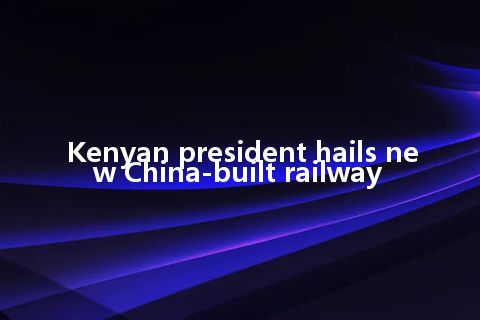 Kenyan president hails new China-built railway