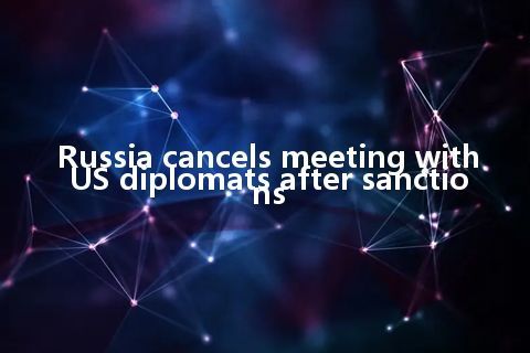 Russia cancels meeting with US diplomats after sanctions