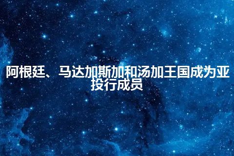 阿根廷、马达加斯加和汤加王国成为亚投行成员