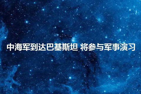 中海军到达巴基斯坦 将参与军事演习