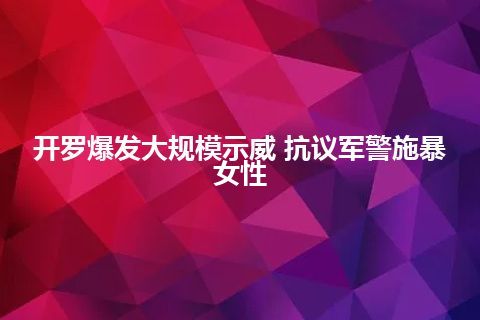 开罗爆发大规模示威 抗议军警施暴女性