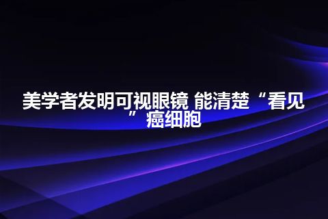 美学者发明可视眼镜 能清楚“看见”癌细胞