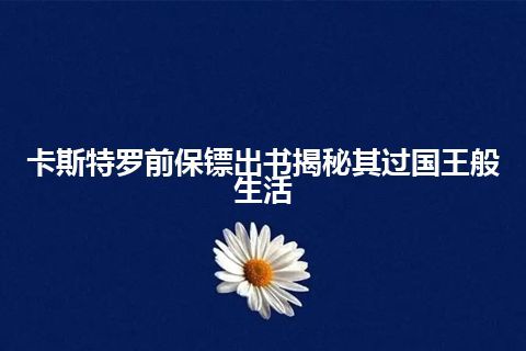 卡斯特罗前保镖出书揭秘其过国王般生活