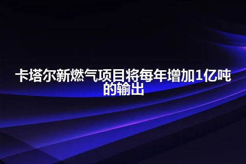 卡塔尔新燃气项目将每年增加1亿吨的输出