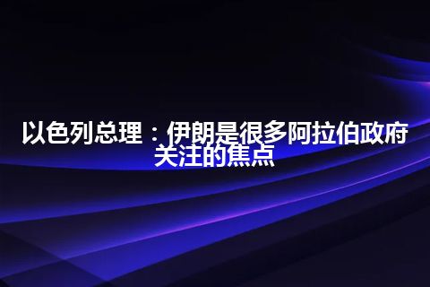 以色列总理：伊朗是很多阿拉伯政府关注的焦点