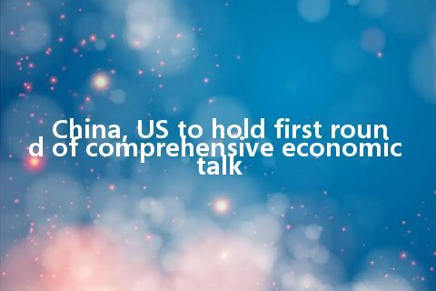 China, US to hold first round of comprehensive economic talk