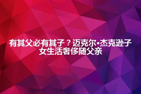 有其父必有其子？迈克尔·杰克逊子女生活奢侈随父亲