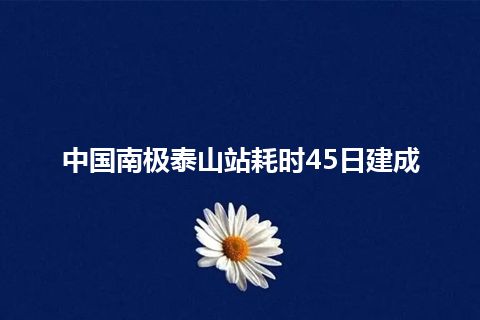 中国南极泰山站耗时45日建成