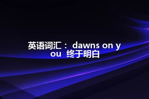 英语词汇： dawns on you  终于明白