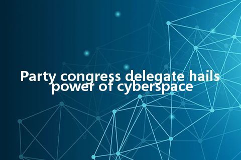 Party congress delegate hails power of cyberspace