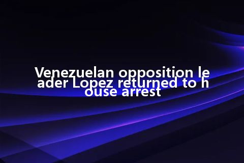 Venezuelan opposition leader Lopez returned to house arrest