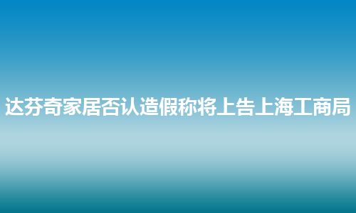 达芬奇家居否认造假称将上告上海工商局