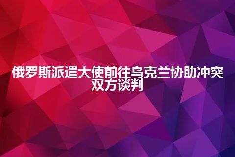 俄罗斯派遣大使前往乌克兰协助冲突双方谈判