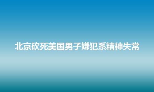 北京砍死美国男子嫌犯系精神失常