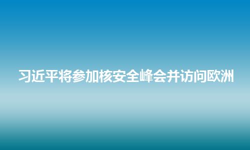 习近平将参加核安全峰会并访问欧洲