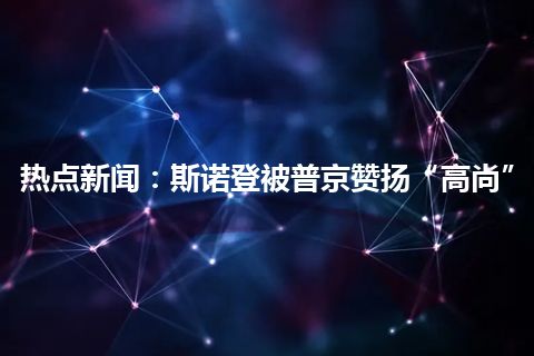 热点新闻：斯诺登被普京赞扬“高尚”