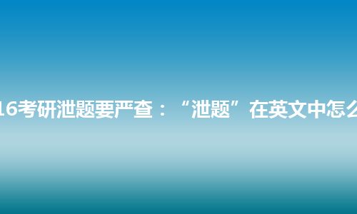 2016考研泄题要严查：“泄题”在英文中怎么说?