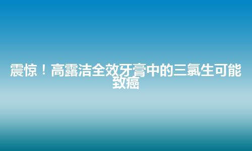 震惊！高露洁全效牙膏中的三氯生可能致癌