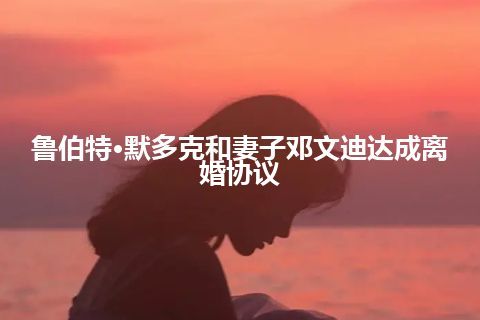 鲁伯特·默多克和妻子邓文迪达成离婚协议