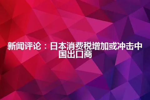 新闻评论：日本消费税增加或冲击中国出口商