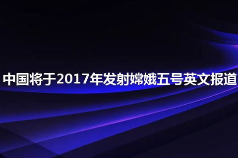 中国将于2017年发射嫦娥五号英文报道