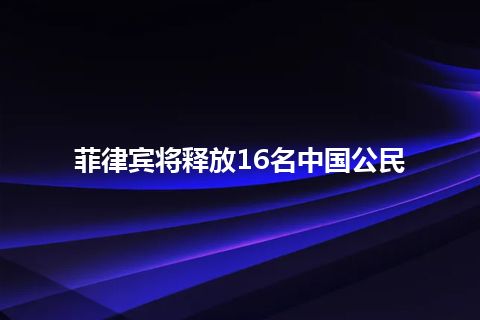 菲律宾将释放16名中国公民