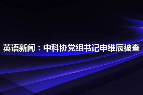 英语新闻：中科协党组书记申维辰被查