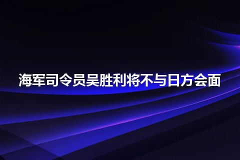 海军司令员吴胜利将不与日方会面