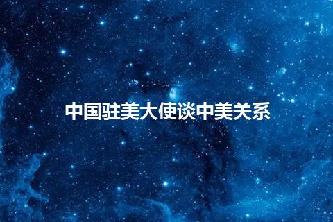 中国驻美大使谈中美关系