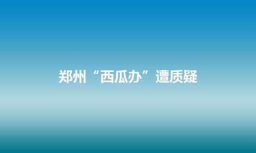 郑州“西瓜办”遭质疑