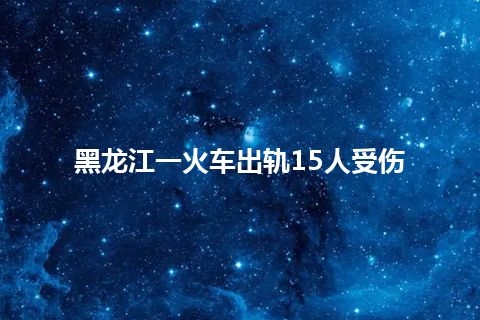 黑龙江一火车出轨15人受伤