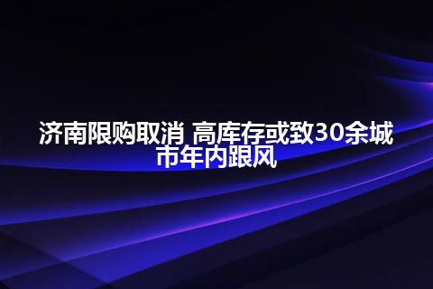 济南限购取消 高库存或致30余城市年内跟风