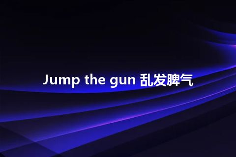 Jump the gun 乱发脾气