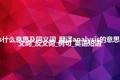 analysis什么意思及同义词_翻译analysis的意思_用法_同义词_反义词_例句_英语短语