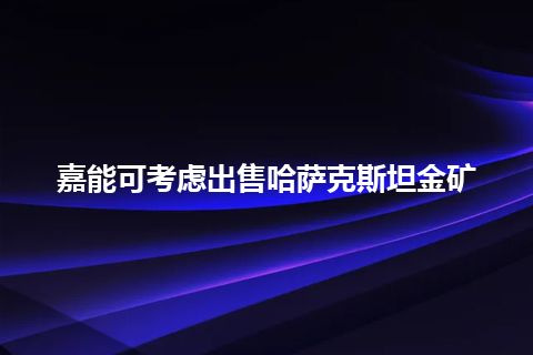 嘉能可考虑出售哈萨克斯坦金矿