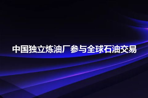 中国独立炼油厂参与全球石油交易