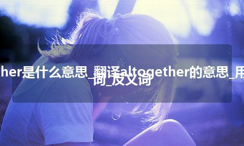 altogether是什么意思_翻译altogether的意思_用法_同义词_反义词