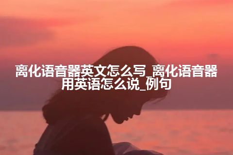 离化语音器英文怎么写_离化语音器用英语怎么说_例句