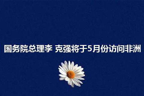 国务院总理李 克强将于5月份访问非洲