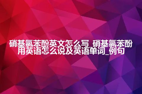 硝基氯苯酚英文怎么写_硝基氯苯酚用英语怎么说及英语单词_例句