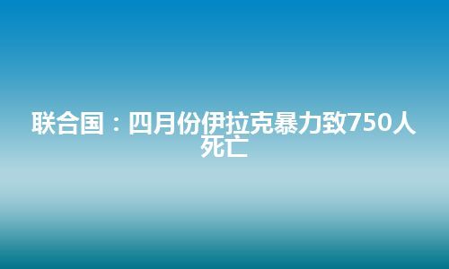 联合国：四月份伊拉克暴力致750人死亡