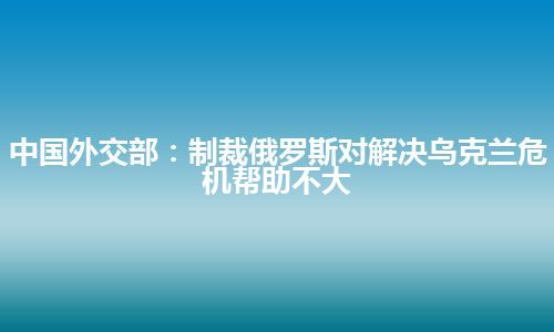 中国外交部：制裁俄罗斯对解决乌克兰危机帮助不大