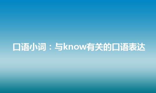 口语小词：与know有关的口语表达