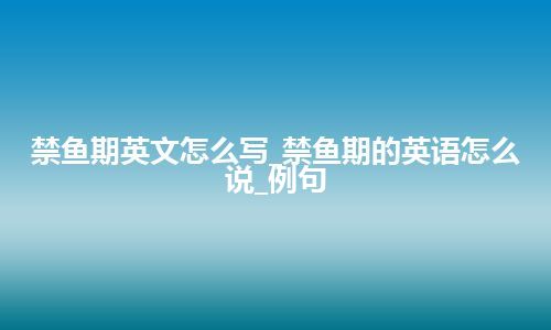 禁鱼期英文怎么写_禁鱼期的英语怎么说_例句