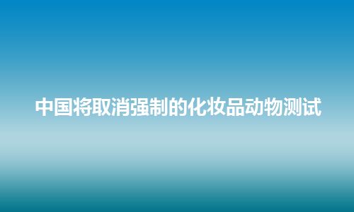 中国将取消强制的化妆品动物测试