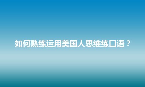 如何熟练运用美国人思维练口语？