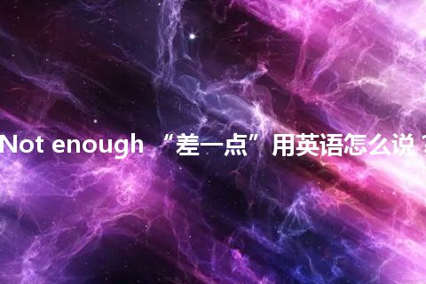 Not enough “差一点”用英语怎么说？