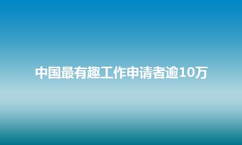 中国最有趣工作申请者逾10万