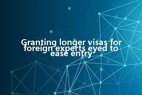 Granting longer visas for foreign experts eyed to ease entry