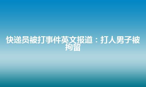 快递员被打事件英文报道：打人男子被拘留